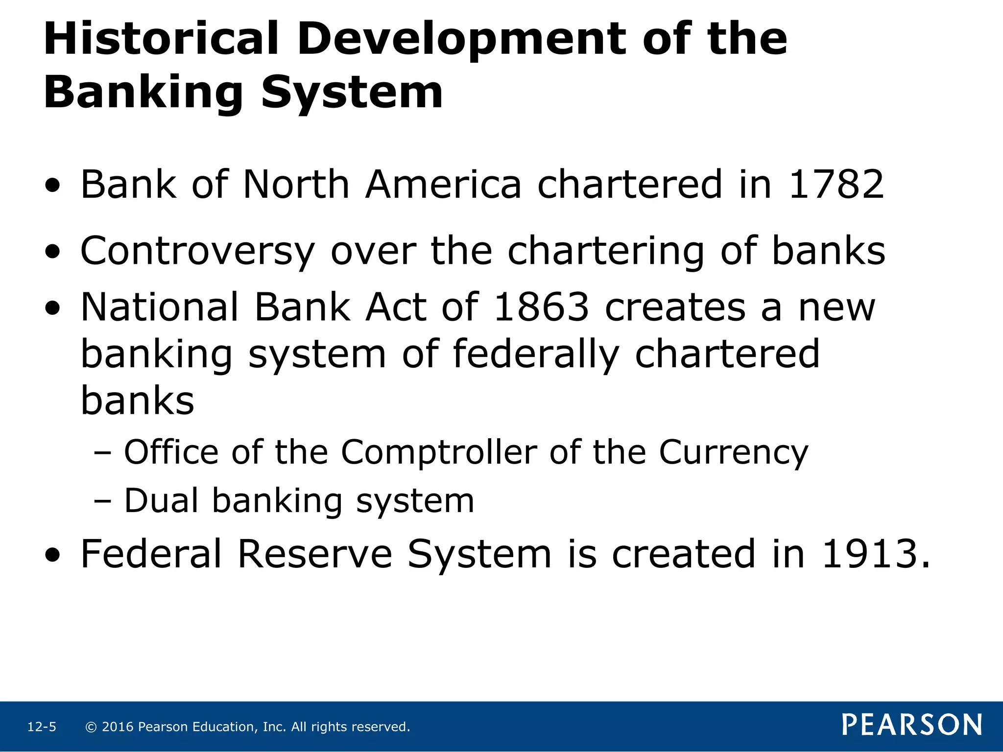 © 2016 Pearson Education, Inc. All rights reserved.12-5
Historical Development of the
Banking System
• Bank of North America chartered in 1782
• Controversy over the chartering of banks
• National Bank Act of 1863 creates a new
banking system of federally chartered
banks
– Office of the Comptroller of the Currency
– Dual banking system
• Federal Reserve System is created in 1913.
 