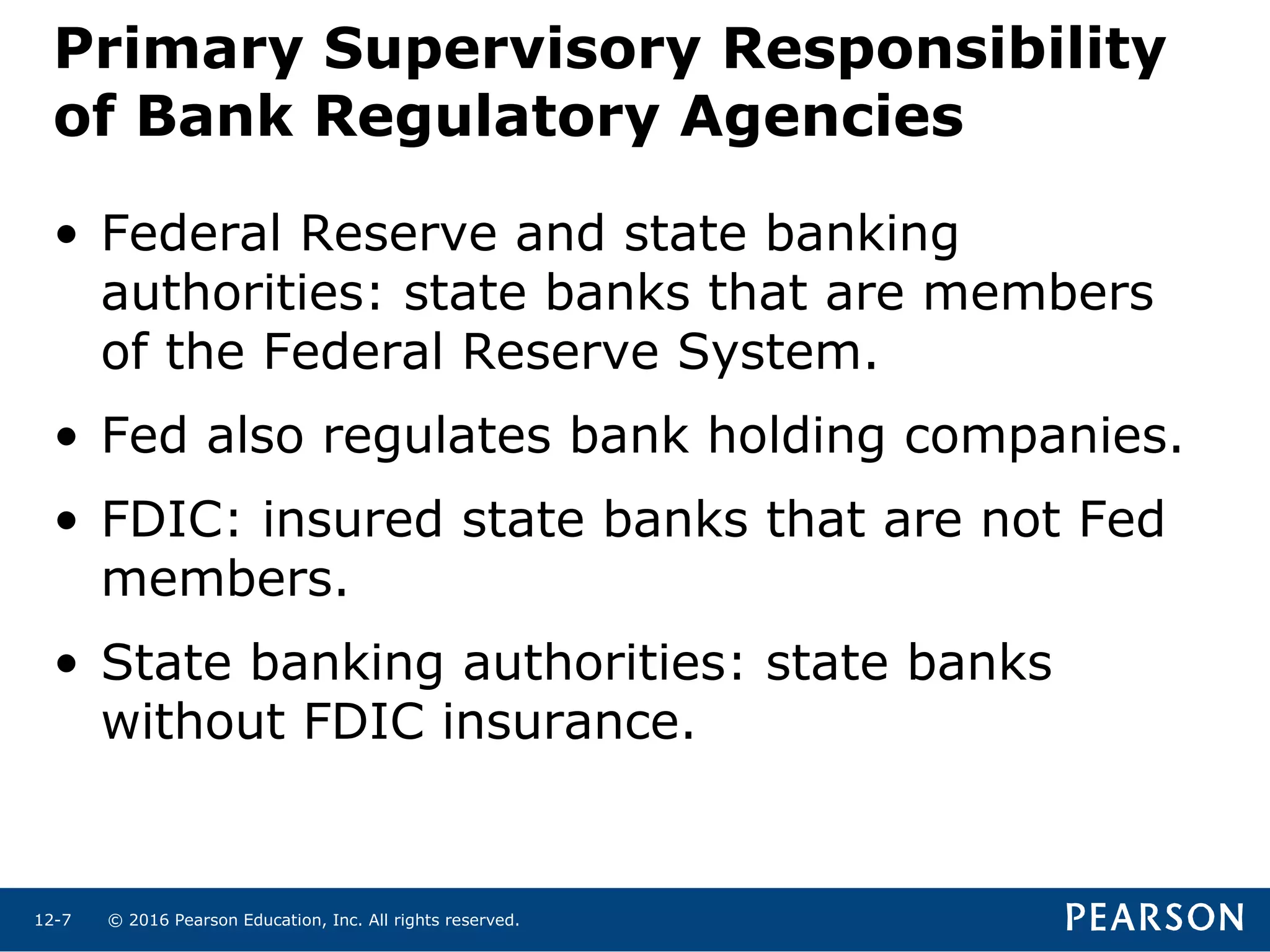 © 2016 Pearson Education, Inc. All rights reserved.12-7
Primary Supervisory Responsibility
of Bank Regulatory Agencies
• Federal Reserve and state banking
authorities: state banks that are members
of the Federal Reserve System.
• Fed also regulates bank holding companies.
• FDIC: insured state banks that are not Fed
members.
• State banking authorities: state banks
without FDIC insurance.
 