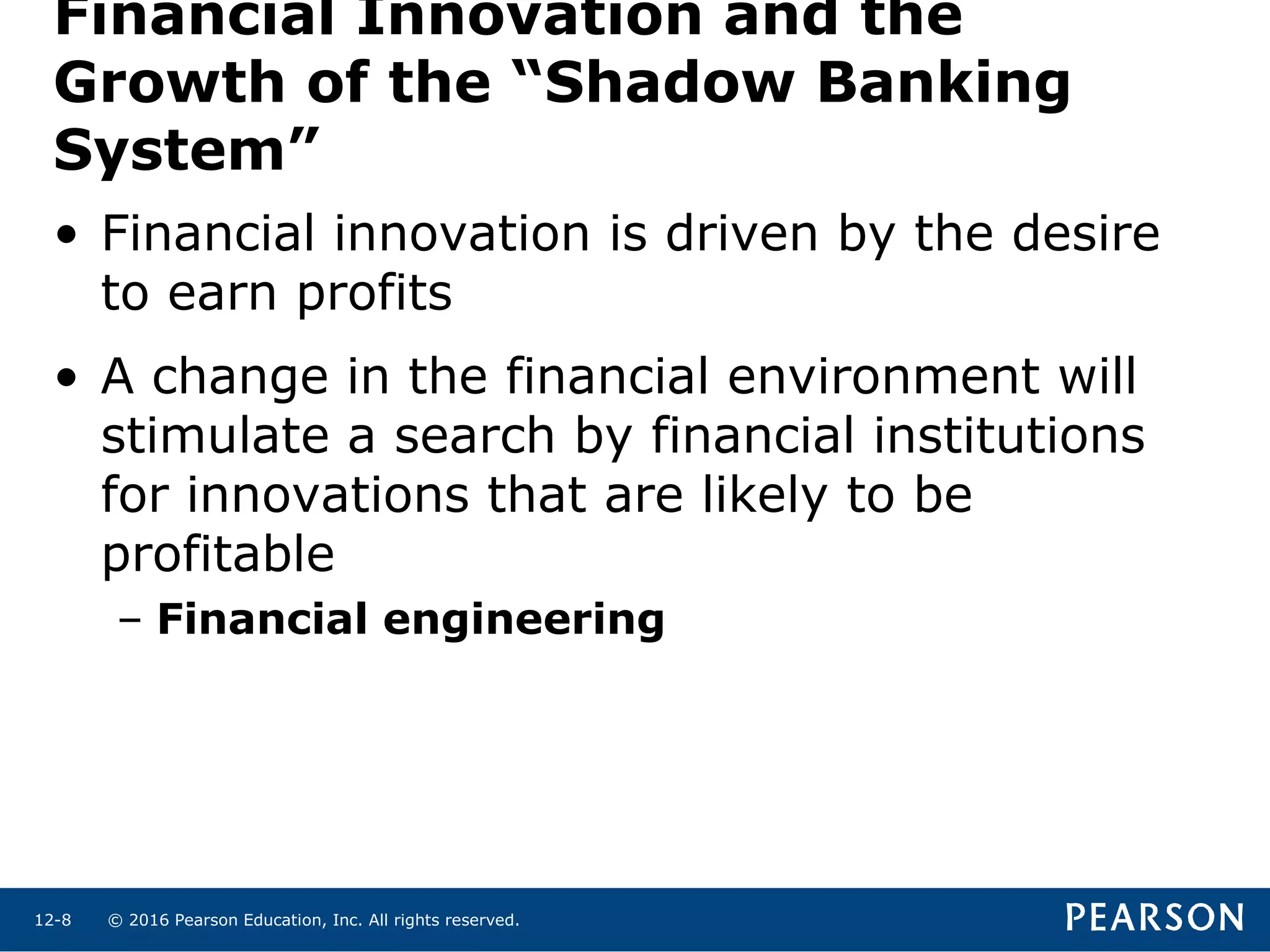 © 2016 Pearson Education, Inc. All rights reserved.12-8
Financial Innovation and the
Growth of the “Shadow Banking
System”
• Financial innovation is driven by the desire
to earn profits
• A change in the financial environment will
stimulate a search by financial institutions
for innovations that are likely to be
profitable
– Financial engineering
 