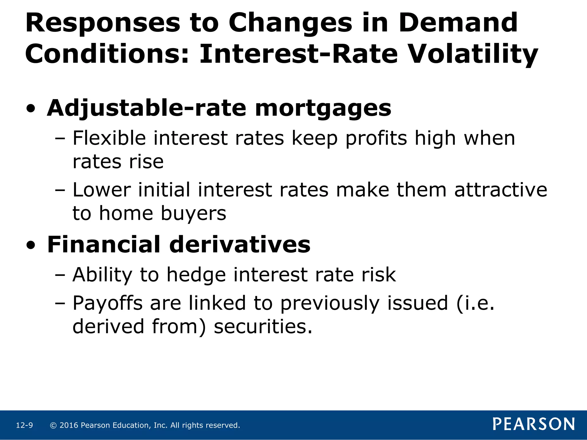 © 2016 Pearson Education, Inc. All rights reserved.12-9
Responses to Changes in Demand
Conditions: Interest-Rate Volatility
• Adjustable-rate mortgages
– Flexible interest rates keep profits high when
rates rise
– Lower initial interest rates make them attractive
to home buyers
• Financial derivatives
– Ability to hedge interest rate risk
– Payoffs are linked to previously issued (i.e.
derived from) securities.
 