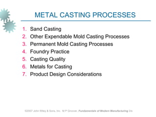 METAL CASTING PROCESSES
1.   Sand Casting
2.   Other Expendable Mold Casting Processes
3.   Permanent Mold Casting Processes
4.   Foundry Practice
5.   Casting Quality
6.   Metals for Casting
7.   Product Design Considerations




 ©2007 John Wiley & Sons, Inc. M P Groover, Fundamentals of Modern Manufacturing 3/e
 