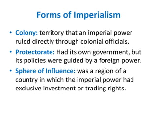 Forms of Imperialism
• Colony: territory that an imperial power
  ruled directly through colonial officials.
• Protectorate: Had its own government, but
  its policies were guided by a foreign power.
• Sphere of Influence: was a region of a
  country in which the imperial power had
  exclusive investment or trading rights.
 