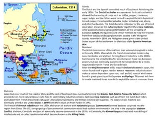 Islands
                                                                               The Dutch and the Spanish controlled much of Southeast Asia during the
                                                                               early 1800s. The Dutch East Indies was renowned for its rich soil which
                                                                               allowed the harvesting of crops such as: coffee, pepper, cinnamon,
                                                                               sugar, indigo, and tea. Mines were formed to exploit the rich deposits of
                                                                               tin and copper. Forests yielded valuable timber including teak, ebony,
                                                                               and other hardwoods. The Dutch became notorious for the use of forced
                                                                               slave labor, known as the culture system, to gather these raw materials,
                                                                               while purposely discouraging westernization, or the spreading of
                                                                               European culture.The Spanish used similar methods to reap the rewards
                                                                               from their tobacco and sugar plantations located in the Philippine
                                                                               Islands. However in 1898, the Philippines were given to the United
                                                                               States as part of the settlement for their loss of the Spanish-American
                                                                               War.
                                                                               Mainland
                                                                               The British took control of Burma from their colonial stronghold in India
                                                                               in the early 1800s. Meanwhile, the French imperialized modern-day
                                                                               Laos, Cambodia, and Vietnam forming French Indochina in the 1880s.
                                                                               Siam became the embattled buffer zone between these two European
                                                                               powers, but was eventually guaranteed its independence by a treaty
                                                                               negotiated between France and Great Britain.
                                                                               After the Meiji Restoration led to massive industrialization in Japan, the
                                                                               nation found itself in great need of natural resources. Industrialization
                                                                               makes a nation dependent upon iron, coal, and oil, none of which were
                                                                               found in great quantity on the Japanese archipelago. This need led them
                                                                               to invade mainland Korea in order to exploit the natural resources there



Outcome
Japan took over much of the coast of China and the rest of Southeast Asia, eventually forming the Greater East Asia Co-Prosperity Sphere which
provided even more natural resources to feed its vast military-industrial complex. East Asian raw materials such as oil from the Dutch East Indies
and rubber from French Indochina kept Japan’s manufacturing industry and military in China well supplied. The Japanese war machine was
eventually aimed at the United States in WWII with their attack on Pearl Harbor in 1941.
The French left French Indochina in the 1950s after years of warfare with nationalist groups. Communism seemed destined to spread into the
region from China. The U.S. foreign policy of containment of communism would lead to their involvement in the area in the unpopular Vietnam
Conflict. Vietnam, Cambodia and Laos all eventually became communist in the 1970s. In Cambodia, the Khmer Rouge orchestrated mass killing of
intellectuals and so-called reactionaries which became known as the Killing Fields.
 