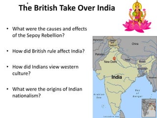 4

     The British Take Over India

• What were the causes and effects
  of the Sepoy Rebellion?

• How did British rule affect India?

• How did Indians view western
  culture?

• What were the origins of Indian
  nationalism?
 