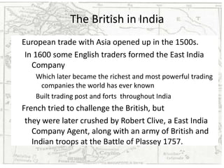 The British in India
European trade with Asia opened up in the 1500s.
 In 1600 some English traders formed the East India
   Company
    Which later became the richest and most powerful trading
     companies the world has ever known
    Built trading post and forts throughout India
French tried to challenge the British, but
 they were later crushed by Robert Clive, a East India
   Company Agent, along with an army of British and
   Indian troops at the Battle of Plassey 1757.
 