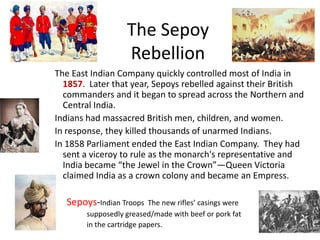 The Sepoy
                   Rebellion
The East Indian Company quickly controlled most of India in
  1857. Later that year, Sepoys rebelled against their British
  commanders and it began to spread across the Northern and
  Central India.
Indians had massacred British men, children, and women.
In response, they killed thousands of unarmed Indians.
In 1858 Parliament ended the East Indian Company. They had
  sent a viceroy to rule as the monarch's representative and
  India became “the Jewel in the Crown”—Queen Victoria
  claimed India as a crown colony and became an Empress.

  Sepoys-Indian Troops    The new rifles’ casings were
       supposedly greased/made with beef or pork fat
       in the cartridge papers.
 