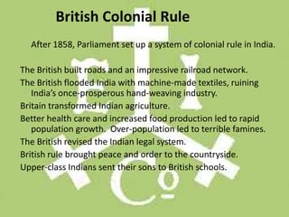 British Colonial Rule
  After 1858, Parliament set up a system of colonial rule in India.

The British built roads and an impressive railroad network.
The British flooded India with machine-made textiles, ruining
   India’s once-prosperous hand-weaving industry.
Britain transformed Indian agriculture.
Better health care and increased food production led to rapid
   population growth. Over-population led to terrible famines.
The British revised the Indian legal system.
British rule brought peace and order to the countryside.
Upper-class Indians sent their sons to British schools.
 