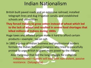 Indian Nationalism
British built paved roads and an extensive railroad; installed
  telegraph lines and dug irrigation canals; and established
  schools and universities
They forced Indians to grow cotton instead of wheat which led
  to the lack of wheat and resulted in severe food shortages that
  killed millions of Indians during 1800s
Huge taxes and inflated prices made it hard to afford certain
  products—example: tax on salt.
In 1885 a group of Indian business and professional leaders
  formed the Indian National Congress who tried to peacefully
  protest to urge British to grant more power to the Indians
    Also the group that led the long struggle for complete
       independence—Gandhi will lead with non-violent, passive
       resistance. (Satyagraha)
 