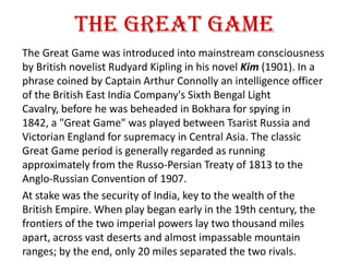 The Great Game
The Great Game was introduced into mainstream consciousness
by British novelist Rudyard Kipling in his novel Kim (1901). In a
phrase coined by Captain Arthur Connolly an intelligence officer
of the British East India Company's Sixth Bengal Light
Cavalry, before he was beheaded in Bokhara for spying in
1842, a "Great Game" was played between Tsarist Russia and
Victorian England for supremacy in Central Asia. The classic
Great Game period is generally regarded as running
approximately from the Russo-Persian Treaty of 1813 to the
Anglo-Russian Convention of 1907.
At stake was the security of India, key to the wealth of the
British Empire. When play began early in the 19th century, the
frontiers of the two imperial powers lay two thousand miles
apart, across vast deserts and almost impassable mountain
ranges; by the end, only 20 miles separated the two rivals.
 