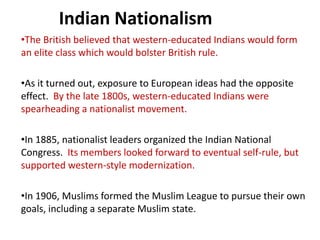 Indian Nationalism
•The British believed that western-educated Indians would form
an elite class which would bolster British rule.

•As it turned out, exposure to European ideas had the opposite
effect. By the late 1800s, western-educated Indians were
spearheading a nationalist movement.

•In 1885, nationalist leaders organized the Indian National
Congress. Its members looked forward to eventual self-rule, but
supported western-style modernization.

•In 1906, Muslims formed the Muslim League to pursue their own
goals, including a separate Muslim state.
 
