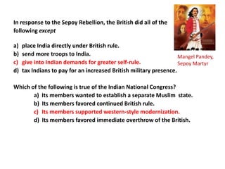 In response to the Sepoy Rebellion, the British did all of the
following except

a)   place India directly under British rule.
b)   send more troops to India.                                     Mangel Pandey,
c)   give into Indian demands for greater self-rule.                Sepoy Martyr
d)   tax Indians to pay for an increased British military presence.

Which of the following is true of the Indian National Congress?
       a) Its members wanted to establish a separate Muslim state.
       b) Its members favored continued British rule.
       c) Its members supported western-style modernization.
       d) Its members favored immediate overthrow of the British.
 