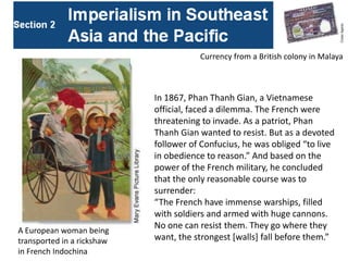 Currency from a British colony in Malaya



                            In 1867, Phan Thanh Gian, a Vietnamese
                            official, faced a dilemma. The French were
                            threatening to invade. As a patriot, Phan
                            Thanh Gian wanted to resist. But as a devoted
                            follower of Confucius, he was obliged “to live
                            in obedience to reason.” And based on the
                            power of the French military, he concluded
                            that the only reasonable course was to
                            surrender:
                            “The French have immense warships, filled
                            with soldiers and armed with huge cannons.
                            No one can resist them. They go where they
A European woman being
transported in a rickshaw   want, the strongest [walls] fall before them.”
in French Indochina
 