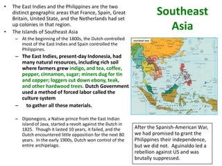 •   The East Indies and the Philippines are the two
    distinct geographic areas that France, Spain, Great
    Britain, United State, and the Netherlands had set
                                                                        Southeast
•
    up colonies in that region.
    The Islands of Southeast Asia
                                                                          Asia
     – At the beginning of the 1800s, the Dutch controlled
       most of the East Indies and Spain controlled the
       Philippines.
     – The East Indies, present-day Indonesia, had
       many natural resources, including rich soil
       where farmers grew indigo, and tea, coffee,
       pepper, cinnamon, sugar; miners dug for tin
       and copper; loggers cut down ebony, teak,
       and other hardwood trees. Dutch Government
       used a method of forced labor called the
       culture system
     – to gather all these materials.

     – Diponegoro, a Native prince from the East Indian
       island of Java, started a revolt against the Dutch in
       1825. Though it lasted 10 years, it failed, and the     After the Spanish-American War,
       Dutch encountered little opposition for the next 80     we had promised to grant the
       years. In the early 1900s, Dutch won control of the     Philippines their independence,
       entire archipelago.                                     but we did not. Aguinaldo led a
                                                               rebellion against US and was
                                                               brutally suppressed.
 