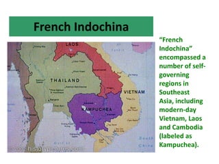 French Indochina
                   “French
                   Indochina”
                   encompassed a
                   number of self-
                   governing
                   regions in
                   Southeast
                   Asia, including
                   modern-day
                   Vietnam, Laos
                   and Cambodia
                   (labeled as
                   Kampuchea).
 
