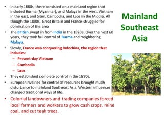 •   In early 1880s, there consisted on a mainland region that
    included Burma (Myanmar), and Malaya in the west, Vietnam
    in the east, and Siam, Cambodia, and Laos in the Middle. All
    though the 1800s, Great Britain and France struggled for
                                                                     Mainland
•
    domination of the area
    The British swept in from India in the 1820s. Over the next 60
                                                                     Southeast
    years, they took full control of Burma and neighboring
    Malaya.
                                                                       Asia
•   Slowly, France was conquering Indochina, the region that
    includes:
      – Present-day Vietnam
      – Cambodia
      – Laos
•   They established complete control in the 1880s.
•   European rivalries for control of resources brought much
    disturbance to mainland Southeast Asia. Western influences
    changed traditional ways of life.
• Colonial landowners and trading companies forced
  local farmers and workers to grow cash crops, mine
  coal, and cut teak trees.
 