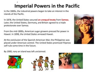 2


           Imperial Powers in the Pacific
In the 1800s, the industrial powers began to take an interest in the
islands of the Pacific.

In 1878, the United States secured an unequal treaty from Samoa.
Later, the United States, Germany, and Britain agreed to a triple
protectorate over Samoa.

From the mid-1800s, American sugar growers pressed for power in
Hawaii. In 1898, the United States annexed Hawaii.

At the conclusion of the Spanish-American War, the Philippines was
placed under American control. The United States promised Filipinos
self-rule some time in the future.

By 1900, nary an island was left unclaimed.
 