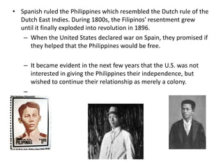 • Spanish ruled the Philippines which resembled the Dutch rule of the
  Dutch East Indies. During 1800s, the Filipinos' resentment grew
  until it finally exploded into revolution in 1896.
   – When the United States declared war on Spain, they promised if
     they helped that the Philippines would be free.

   – It became evident in the next few years that the U.S. was not
     interested in giving the Philippines their independence, but
     wished to continue their relationship as merely a colony.
   –
 