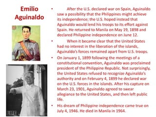 Emilio     •        After the U.S. declared war on Spain, Aguinaldo
              saw a possibility that the Philippines might achieve
Aguinaldo     its independence; the U.S. hoped instead that
              Aguinaldo would lend his troops to its effort against
              Spain. He returned to Manila on May 19, 1898 and
              declared Philippine independence on June 12.
            •        When it became clear that the United States
              had no interest in the liberation of the islands,
              Aguinaldo’s forces remained apart from U.S. troops.
            • On January 1, 1899 following the meetings of a
              constitutional convention, Aguinaldo was proclaimed
              president of the Philippine Republic. Not surprisingly,
              the United States refused to recognize Aguinaldo’s
              authority and on February 4, 1899 he declared war
              on the U.S. forces in the islands. After his capture on
              March 23, 1901, Aguinaldo agreed to swear
              allegiance to the United States, and then left public
              life.
            • His dream of Philippine independence came true on
              July 4, 1946. He died in Manila in 1964.
 