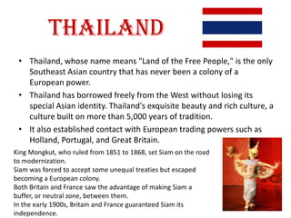 Thailand
 • Thailand, whose name means "Land of the Free People," is the only
   Southeast Asian country that has never been a colony of a
   European power.
 • Thailand has borrowed freely from the West without losing its
   special Asian identity. Thailand's exquisite beauty and rich culture, a
   culture built on more than 5,000 years of tradition.
 • It also established contact with European trading powers such as
   Holland, Portugal, and Great Britain.
King Mongkut, who ruled from 1851 to 1868, set Siam on the road
to modernization.
Siam was forced to accept some unequal treaties but escaped
becoming a European colony.
Both Britain and France saw the advantage of making Siam a
buffer, or neutral zone, between them.
In the early 1900s, Britain and France guaranteed Siam its
independence.
 