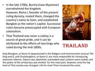 • In the late 1700s, Burma (now Myanmar)
  overwhelmed the kingdom.
  However, Rama I, founder of the present
  ruling dynasty, routed them, changed the
  country's name to Siam, and established
  Bangkok as the nation's capital. Successive
  rulers became preoccupied with European
  colonialism.
• That Thailand was never a colony is a
  source of great pride, and it can be
  attributed to the efforts of two kings who
  ruled during the mid-1800s.                         Thailand
King Mongkut, or Rama IV (popularized in the Rodgers and Hammerstein musical The
King and I), and Chulalongkorn, or Rama V, are most responsible for introducing
extensive reforms. Slavery was abolished, outmoded royal customs were ended, and
the power of the aristocracy was limited. For the most part, however, only the top
level of Thai society was changed. Life for most Thais remained the same.
 