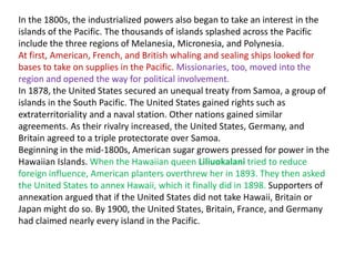 In the 1800s, the industrialized powers also began to take an interest in the
islands of the Pacific. The thousands of islands splashed across the Pacific
include the three regions of Melanesia, Micronesia, and Polynesia.
At first, American, French, and British whaling and sealing ships looked for
bases to take on supplies in the Pacific. Missionaries, too, moved into the
region and opened the way for political involvement.
In 1878, the United States secured an unequal treaty from Samoa, a group of
islands in the South Pacific. The United States gained rights such as
extraterritoriality and a naval station. Other nations gained similar
agreements. As their rivalry increased, the United States, Germany, and
Britain agreed to a triple protectorate over Samoa.
Beginning in the mid-1800s, American sugar growers pressed for power in the
Hawaiian Islands. When the Hawaiian queen Liliuokalani tried to reduce
foreign influence, American planters overthrew her in 1893. They then asked
the United States to annex Hawaii, which it finally did in 1898. Supporters of
annexation argued that if the United States did not take Hawaii, Britain or
Japan might do so. By 1900, the United States, Britain, France, and Germany
had claimed nearly every island in the Pacific.
 