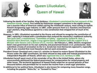 Queen Liliuokalani,
                                      Queen of Hawaii

Following the death of her brother, King Kalakaua, Liliuokalani is proclaimed the last monarch of the
     Hawaiian Islands. Hawaii, first settled by Polynesian voyagers sometime in the eighth century,
     saw a massive influx of American settlers during the nineteenth century, most coming to exploit
     Hawaii’s burgeoning sugar industry. In 1887, under pressure from U.S. investors and American
     sugar planters, King Kalakaua agreed to a new constitution that stripped him of much of his
     power.
However, in 1891, Liliuokalani ascended to the throne and refused to recognize the constitution of
     1887, replacing it instead with a constitution that restored the monarchy’s traditional authority.
     Two years later, a revolutionary "Committee of Safety," organized by Sanford B. Dole, a
     Hawaiian-born American, staged a coup against Queen Liliuokalani with the support of U.S.
     Minister John Stevens and a division of U.S. marines. On February 1, 1893, Stevens recognized
     Dole’s new government on his own authority and proclaimed Hawaii a U.S. protectorate. Dole
     submitted a treaty of annexation to the U.S. Senate but most Democrats opposed it, especially
     after it was revealed that most Hawaiians did not want annexation.
President Grover Cleveland sent a new U.S. minister to Hawaii to restore Queen Liliuokalani to the
     throne under the 1887 constitution, but Dole refused to step aside and instead proclaimed the
     independent Republic of Hawaii, which was organized into a U.S. territory in 1900.
Liliuokalani herself spent much of the remainder of her life in the United States, where she
     unsuccessfully petitioned the federal government for compensation for seized property and
     other losses. The territorial legislature of Hawaii finally voted her an annual pension of four
     thousand dollars and permitted her to receive the income from a small sugar plantation.
In additional to her political fame, Liliuokalani is also known for composing many Hawaiian songs,
     including the popular "Aloha Oe," or "Farewell to Thee."
 