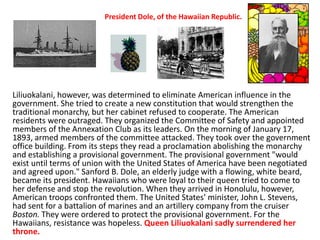 President Dole, of the Hawaiian Republic.




Liliuokalani, however, was determined to eliminate American influence in the
government. She tried to create a new constitution that would strengthen the
traditional monarchy, but her cabinet refused to cooperate. The American
residents were outraged. They organized the Committee of Safety and appointed
members of the Annexation Club as its leaders. On the morning of January 17,
1893, armed members of the committee attacked. They took over the government
office building. From its steps they read a proclamation abolishing the monarchy
and establishing a provisional government. The provisional government "would
exist until terms of union with the United States of America have been negotiated
and agreed upon." Sanford B. Dole, an elderly judge with a flowing, white beard,
became its president. Hawaiians who were loyal to their queen tried to come to
her defense and stop the revolution. When they arrived in Honolulu, however,
American troops confronted them. The United States' minister, John L. Stevens,
had sent for a battalion of marines and an artillery company from the cruiser
Boston. They were ordered to protect the provisional government. For the
Hawaiians, resistance was hopeless. Queen Liliuokalani sadly surrendered her
throne.
 