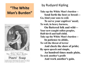 by Rudyard Kipling
 “The White
                Take up the White Man’s burden—
Man’s Burden”       Send forth the best ye breed—
                Go, bind your sons to exile
                    To serve your captives’ need;
                To wait, in heavy harness,
                    On fluttered folk and wild—
                Your new-caught sullen peoples,
                Half-devil and half-child.
                Take up the White Man's burden—
                    In patience to abide,
                To veil the threat of terror
                    And check the show of pride;
                By open speech and simple,
                    An hundred times made plain,
                To seek another's profit
                    And work another's gain.
 