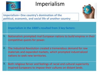 Imperialism
Imperialism= One country’s domination of the
political, economic, and social life of another country


     Imperialism in the 1800’s resulted from 3 key factors:

1.   Nationalism prompted rival European nations to build empires in their
     competitive quests for power.

2.   The Industrial Revolution created a tremendous demand for raw
     materials and expanded markets, which prompted industrialized
     nations to seek new territories.

3.   Both religious fervor and feelings of racial and cultural superiority
     inspired Europeans to impose their cultures on distant lands.
 