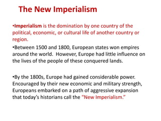 The New Imperialism
•Imperialism is the domination by one country of the
political, economic, or cultural life of another country or
region.
•Between 1500 and 1800, European states won empires
around the world. However, Europe had little influence on
the lives of the people of these conquered lands.

•By the 1800s, Europe had gained considerable power.
Encouraged by their new economic and military strength,
Europeans embarked on a path of aggressive expansion
that today’s historians call the “New Imperialism.”
 