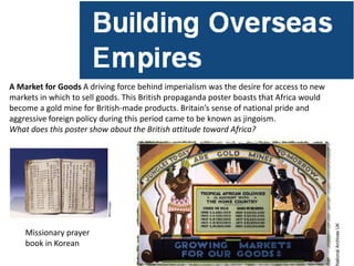 A Market for Goods A driving force behind imperialism was the desire for access to new
markets in which to sell goods. This British propaganda poster boasts that Africa would
become a gold mine for British-made products. Britain’s sense of national pride and
aggressive foreign policy during this period came to be known as jingoism.
What does this poster show about the British attitude toward Africa?




    Missionary prayer
    book in Korean
 