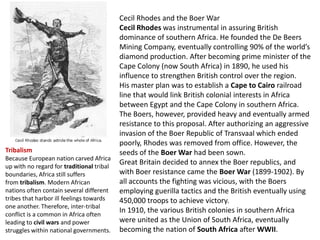 Cecil Rhodes and the Boer War
                                           Cecil Rhodes was instrumental in assuring British
                                           dominance of southern Africa. He founded the De Beers
                                           Mining Company, eventually controlling 90% of the world’s
                                           diamond production. After becoming prime minister of the
                                           Cape Colony (now South Africa) in 1890, he used his
                                           influence to strengthen British control over the region.
                                           His master plan was to establish a Cape to Cairo railroad
                                           line that would link British colonial interests in Africa
                                           between Egypt and the Cape Colony in southern Africa.
                                           The Boers, however, provided heavy and eventually armed
                                           resistance to this proposal. After authorizing an aggressive
                                           invasion of the Boer Republic of Transvaal which ended
                                           poorly, Rhodes was removed from office. However, the
Tribalism                                  seeds of the Boer War had been sown.
Because European nation carved Africa
up with no regard for traditional tribal
                                           Great Britain decided to annex the Boer republics, and
boundaries, Africa still suffers           with Boer resistance came the Boer War (1899-1902). By
from tribalism. Modern African             all accounts the fighting was vicious, with the Boers
nations often contain several different    employing guerilla tactics and the British eventually using
tribes that harbor ill feelings towards    450,000 troops to achieve victory.
one another. Therefore, inter-tribal
conflict is a common in Africa often
                                           In 1910, the various British colonies in southern Africa
leading to civil wars and power            were united as the Union of South Africa, eventually
struggles within national governments.     becoming the nation of South Africa after WWII.
 