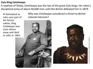 Zulu King Cetshwayo
A nephew of Shaka, Cetshwayo was the last of the great Zulu kings. He ruled a
disciplined army of about 40,000 men until the British defeated him in 1879.
                       Why was Cetshwayo considered a threat to British
                       colonial interests?
 