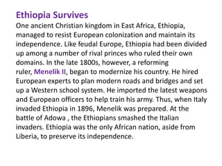 Ethiopia Survives
One ancient Christian kingdom in East Africa, Ethiopia,
managed to resist European colonization and maintain its
independence. Like feudal Europe, Ethiopia had been divided
up among a number of rival princes who ruled their own
domains. In the late 1800s, however, a reforming
ruler, Menelik II, began to modernize his country. He hired
European experts to plan modern roads and bridges and set
up a Western school system. He imported the latest weapons
and European officers to help train his army. Thus, when Italy
invaded Ethiopia in 1896, Menelik was prepared. At the
battle of Adowa , the Ethiopians smashed the Italian
invaders. Ethiopia was the only African nation, aside from
Liberia, to preserve its independence.
 
