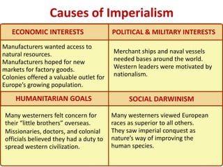 Causes of Imperialism
   ECONOMIC INTERESTS                    POLITICAL & MILITARY INTERESTS
Manufacturers wanted access to
natural resources.                       Merchant ships and naval vessels
Manufacturers hoped for new              needed bases around the world.
markets for factory goods.               Western leaders were motivated by
Colonies offered a valuable outlet for   nationalism.
Europe’s growing population.

    HUMANITARIAN GOALS                        SOCIAL DARWINISM

 Many westerners felt concern for        Many westerners viewed European
 their “little brothers” overseas.       races as superior to all others.
 Missionaries, doctors, and colonial     They saw imperial conquest as
 officials believed they had a duty to   nature’s way of improving the
 spread western civilization.            human species.
 