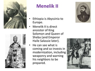 Menelik II

• Ethiopia is Abyssinia to
  Europe.
• Menelik II is direct
  ancestor of King
  Solomon and Queen of
  Sheba (and Emperor
  Haile Salassie later).
• He can see what is
  coming and so invests in
  modernization, including
  weaponry and warning
  his neighbors to be
  prepared.
 