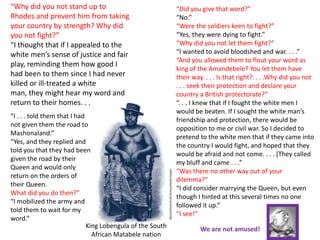 “Why did you not stand up to                                “Did you give that word?”
Rhodes and prevent him from taking                          “No.”
your country by strength? Why did                           “Were the soldiers keen to fight?”
you not fight?”                                             “Yes, they were dying to fight.”
“I thought that if I appealed to the                        “Why did you not let them fight?”
white men’s sense of justice and fair                       “I wanted to avoid bloodshed and war. . . .”
                                                            “And you allowed them to flout your word as
play, reminding them how good I
                                                            king of the Amandebele? You let them have
had been to them since I had never                          their way. . . . Is that right?. . . .Why did you not
killed or ill-treated a white                               . . . seek their protection and declare your
man, they might hear my word and                            country a British protectorate?”
return to their homes. . . .”                               “. . . I knew that if I fought the white men I
                                                            would be beaten. If I sought the white man’s
“I . . . told them that I had
                                                            friendship and protection, there would be
not given them the road to
                                                            opposition to me or civil war. So I decided to
Mashonaland.”
                                                            pretend to the white men that if they came into
“Yes, and they replied and
                                                            the country I would fight, and hoped that they
told you that they had been
                                                            would be afraid and not come. . . . [They called
given the road by their
                                                            my bluff and came . . .”
Queen and would only
                                                            “Was there no other way out of your
return on the orders of
                                                            dilemma?”
their Queen.
                                                            “I did consider marrying the Queen, but even
What did you do then?”
                                                            though I hinted at this several times no one
“I mobilized the army and
                                                            followed it up.”
told them to wait for my
                                                            “I see!”
word.”
                              King Lobengula of the South            We are not amused!
                                African Matabele nation
 