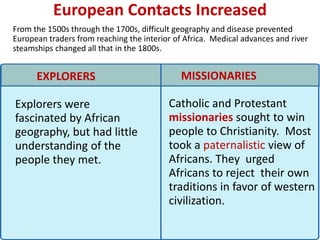 European Contacts Increased
           2



From the 1500s through the 1700s, difficult geography and disease prevented
European traders from reaching the interior of Africa. Medical advances and river
steamships changed all that in the 1800s.


      EXPLORERS                               MISSIONARIES

Explorers were                            Catholic and Protestant
fascinated by African                     missionaries sought to win
geography, but had little                 people to Christianity. Most
understanding of the                      took a paternalistic view of
people they met.                          Africans. They urged
                                          Africans to reject their own
                                          traditions in favor of western
                                          civilization.
 