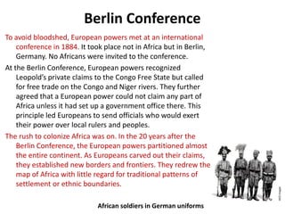 Berlin Conference
To avoid bloodshed, European powers met at an international
    conference in 1884. It took place not in Africa but in Berlin,
    Germany. No Africans were invited to the conference.
At the Berlin Conference, European powers recognized
    Leopold’s private claims to the Congo Free State but called
    for free trade on the Congo and Niger rivers. They further
    agreed that a European power could not claim any part of
    Africa unless it had set up a government office there. This
    principle led Europeans to send officials who would exert
    their power over local rulers and peoples.
The rush to colonize Africa was on. In the 20 years after the
    Berlin Conference, the European powers partitioned almost
    the entire continent. As Europeans carved out their claims,
    they established new borders and frontiers. They redrew the
    map of Africa with little regard for traditional patterns of
    settlement or ethnic boundaries.

                             African soldiers in German uniforms
 