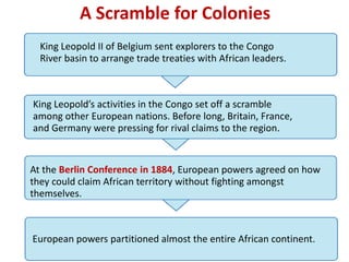 A Scramble for Colonies
  King Leopold II of Belgium sent explorers to the Congo
  River basin to arrange trade treaties with African leaders.



King Leopold’s activities in the Congo set off a scramble
among other European nations. Before long, Britain, France,
and Germany were pressing for rival claims to the region.


At the Berlin Conference in 1884, European powers agreed on how
they could claim African territory without fighting amongst
themselves.



European powers partitioned almost the entire African continent.
 