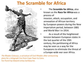 The Scramble for Africa
                                             •      The Scramble for Africa, also
                                               known as the Race for Africa was a
                                               process of
                                               invasion, attack, occupation, and
                                               annexation of African territory
                                               by European powers during the New
                                               Imperialism period, between 1881
                                               and World War I in 1914.
                                             •      As a result of the heightened
                                               tension between European states in
                                               the last quarter of the 19th
                                               century, the partitioning of Africa
                                               may be seen as a way for the
                                               Europeans to eliminate the threat of
                                               a Europe-wide war over Africa.
The Rhodes Colossus, a caricature of Cecil Rhodes after announcing
plans for a telegraph line from Cape Town to Cairo.
For Punch by Edward Linley Sambourne.
 