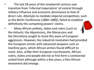 •      The last 59 years of the nineteenth century saw
  transition from ‘informal imperialism’ of control through
  military influence and economic dominance to that of
  direct rule. Attempts to mediate imperial competition, such
  as the Berlin Conference (1884–1885), failed to establish
  definitively the competing powers' claims.
•      Many African polities, states and rulers (such as
  the Ashanti, the Abyssinians, the Moroccans and
  the Dervishes) sought to resist this wave of European
  aggression. However, the industrial revolution had provided
  the European armies with advanced weapons such as
  machine guns, which African armies found difficult to
  resist. Also, unlike their European counterparts, African
  rulers, states and people did not at first form a continental
  united front although within a few years, a Pan-African
  movement did emerge.
 