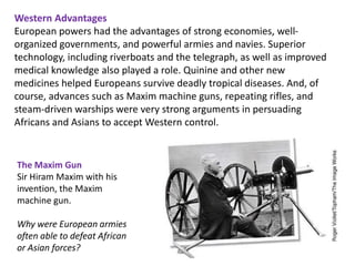 Western Advantages
European powers had the advantages of strong economies, well-
organized governments, and powerful armies and navies. Superior
technology, including riverboats and the telegraph, as well as improved
medical knowledge also played a role. Quinine and other new
medicines helped Europeans survive deadly tropical diseases. And, of
course, advances such as Maxim machine guns, repeating rifles, and
steam-driven warships were very strong arguments in persuading
Africans and Asians to accept Western control.


The Maxim Gun
Sir Hiram Maxim with his
invention, the Maxim
machine gun.

Why were European armies
often able to defeat African
or Asian forces?
 