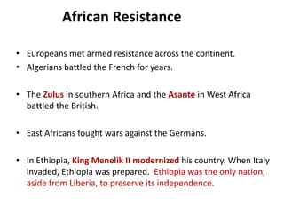 African Resistance

• Europeans met armed resistance across the continent.
• Algerians battled the French for years.

• The Zulus in southern Africa and the Asante in West Africa
  battled the British.

• East Africans fought wars against the Germans.

• In Ethiopia, King Menelik II modernized his country. When Italy
  invaded, Ethiopia was prepared. Ethiopia was the only nation,
  aside from Liberia, to preserve its independence.
 