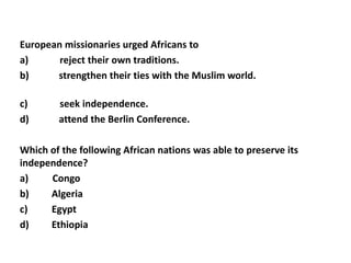 European missionaries urged Africans to
a)      reject their own traditions.
b)     strengthen their ties with the Muslim world.

c)      seek independence.
d)      attend the Berlin Conference.

Which of the following African nations was able to preserve its
independence?
a)    Congo
b)    Algeria
c)    Egypt
d)    Ethiopia
 