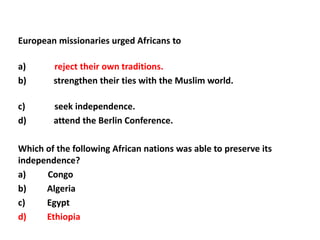 European missionaries urged Africans to

a)      reject their own traditions.
b)      strengthen their ties with the Muslim world.

c)      seek independence.
d)      attend the Berlin Conference.

Which of the following African nations was able to preserve its
independence?
a)    Congo
b)    Algeria
c)    Egypt
d)    Ethiopia
 