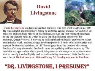 David
                          Livingstone

 David Livingstone is a famous Scottish explorer, who first went to Africa in 1840.
He was a doctor and missionary. While he explored central and east Africa he set up
missions and sent back reports of his findings. He was the first recorded European
to see the Victoria Falls, to which he gave the English name in honor of his
monarch, Queen Victoria. Believing he had a spiritual calling for exploration rather
than mission work, and encouraged by the response in Britain to his discoveries and
support for future expeditions, in 1857 he resigned from the London Missionary
Society after they demanded that he do more evangelizing and less exploring. The
qualities and approaches which gave Livingstone an advantage as an explorer were
that he usually traveled lightly, and he had an ability to reassure chiefs that he was
not a threat. He lost touch in 1860 and Henry M. Stanley was sent to find him.


 “Dr. Livingstone, i presume?”
 