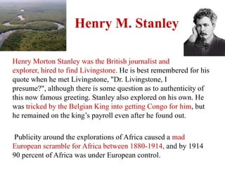 Henry M. Stanley

Henry Morton Stanley was the British journalist and
explorer, hired to find Livingstone. He is best remembered for his
quote when he met Livingstone, "Dr. Livingstone, I
presume?", although there is some question as to authenticity of
this now famous greeting. Stanley also explored on his own. He
was tricked by the Belgian King into getting Congo for him, but
he remained on the king’s payroll even after he found out.

Publicity around the explorations of Africa caused a mad
European scramble for Africa between 1880-1914, and by 1914
90 percent of Africa was under European control.
 