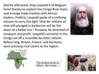 Shortly afterward, King Leopold II of Belgium
hired Stanley to explore the Congo River basin
and arrange trade treaties with African
leaders. Publicly, Leopold spoke of a civilizing
mission to carry the light “that for millions of
men still plunged in barbarism will be the
dawn of a better era.” Privately, he dreamed of
conquest and profit. Leopold’s activities in the
Congo set off a scramble by other nations.
Before long, Britain, France, and Germany
were pressing rival claims to the region.
 