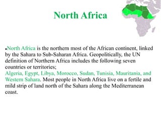 North Africa


North Africa is the northern most of the African continent, linked
by the Sahara to Sub-Saharan Africa. Geopolitically, the UN
definition of Northern Africa includes the following seven
countries or territories;
Algeria, Egypt, Libya, Morocco, Sudan, Tunisia, Mauritania, and
Western Sahara. Most people in North Africa live on a fertile and
mild strip of land north of the Sahara along the Mediterranean
coast.
 